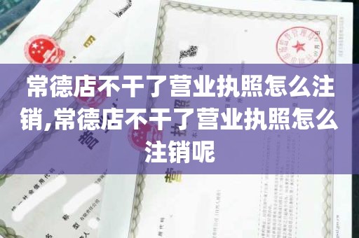 常德店不干了营业执照怎么注销,常德店不干了营业执照怎么注销呢