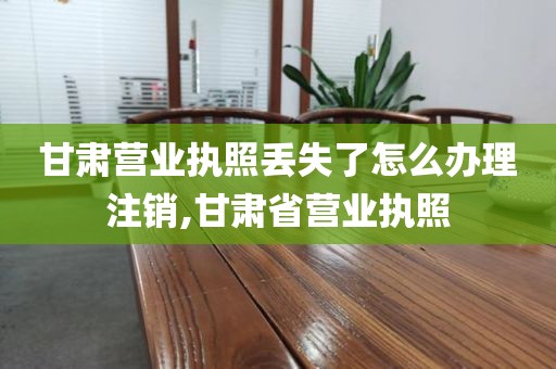 甘肃营业执照丢失了怎么办理注销,甘肃省营业执照