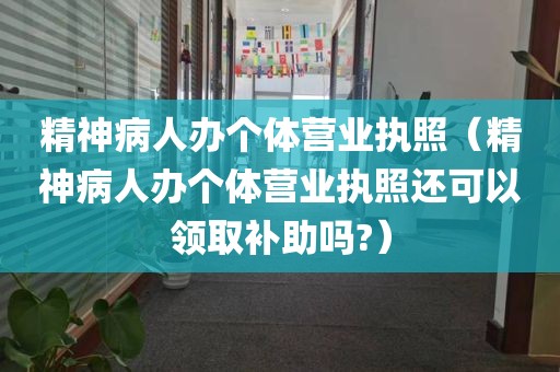 精神病人办个体营业执照（精神病人办个体营业执照还可以领取补助吗?）