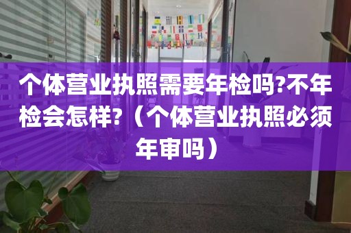 个体营业执照需要年检吗?不年检会怎样?（个体营业执照必须年审吗）