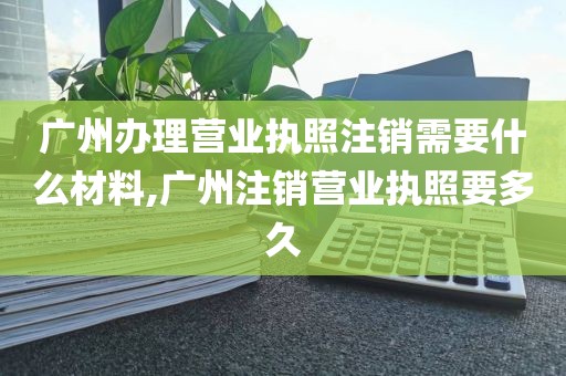 广州办理营业执照注销需要什么材料,广州注销营业执照要多久