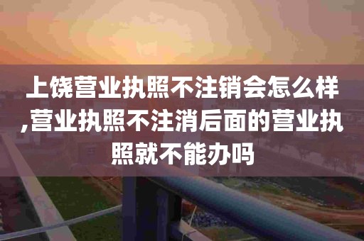 上饶营业执照不注销会怎么样,营业执照不注消后面的营业执照就不能办吗