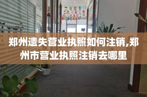 郑州遗失营业执照如何注销,郑州市营业执照注销去哪里