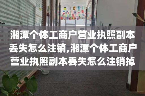 湘潭个体工商户营业执照副本丢失怎么注销,湘潭个体工商户营业执照副本丢失怎么注销掉