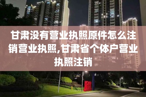 甘肃没有营业执照原件怎么注销营业执照,甘肃省个体户营业执照注销