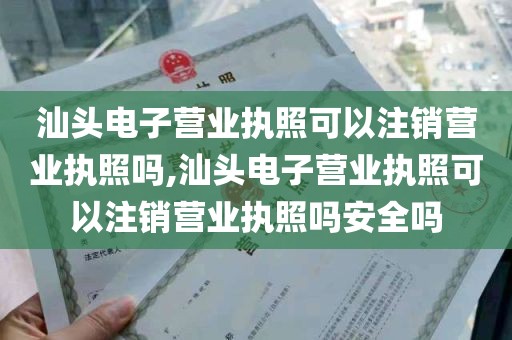 汕头电子营业执照可以注销营业执照吗,汕头电子营业执照可以注销营业执照吗安全吗