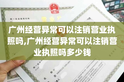 广州经营异常可以注销营业执照吗,广州经营异常可以注销营业执照吗多少钱
