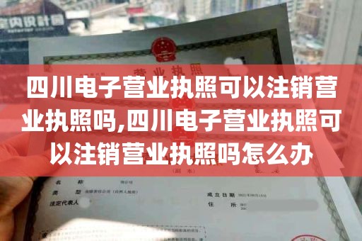 四川电子营业执照可以注销营业执照吗,四川电子营业执照可以注销营业执照吗怎么办