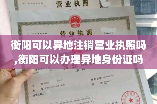 衡阳可以异地注销营业执照吗,衡阳可以办理异地身份证吗