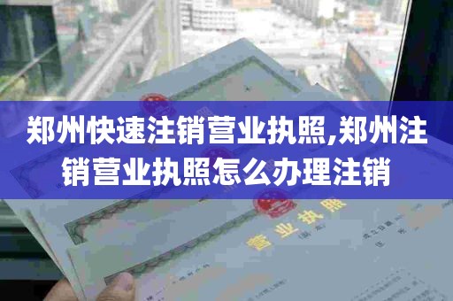 郑州快速注销营业执照,郑州注销营业执照怎么办理注销