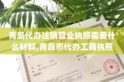 青岛代办注销营业执照需要什么材料,青岛市代办工商执照