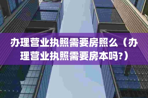 办理营业执照需要房照么（办理营业执照需要房本吗?）