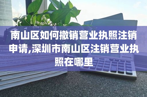 南山区如何撤销营业执照注销申请,深圳市南山区注销营业执照在哪里