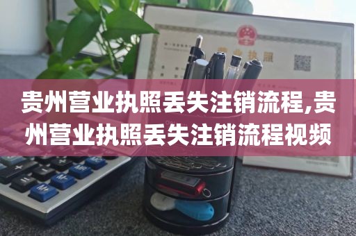 贵州营业执照丢失注销流程,贵州营业执照丢失注销流程视频