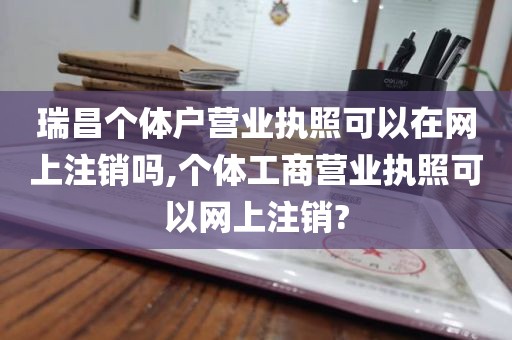 瑞昌个体户营业执照可以在网上注销吗,个体工商营业执照可以网上注销?