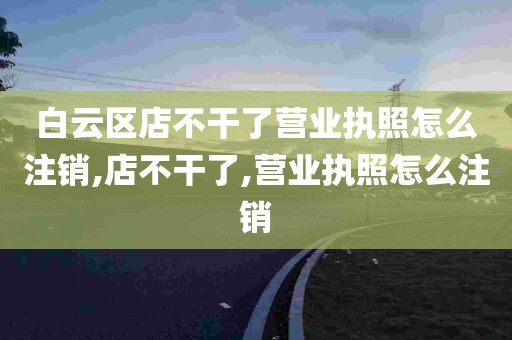 白云区店不干了营业执照怎么注销,店不干了,营业执照怎么注销