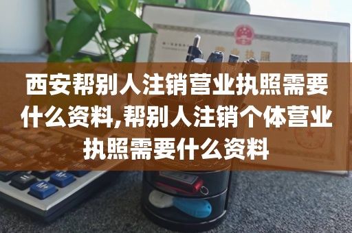 西安帮别人注销营业执照需要什么资料,帮别人注销个体营业执照需要什么资料