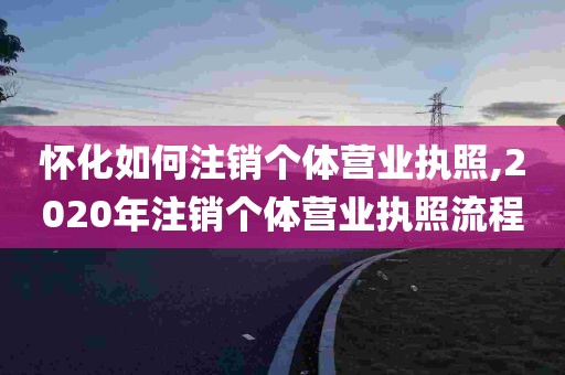 怀化如何注销个体营业执照,2020年注销个体营业执照流程