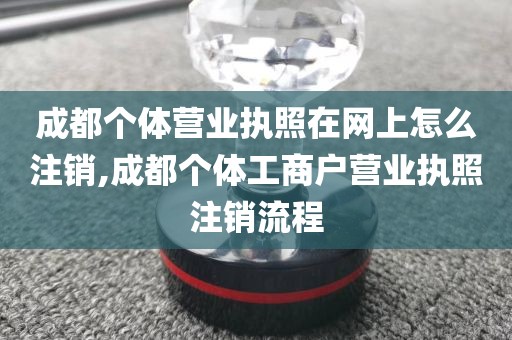 成都个体营业执照在网上怎么注销,成都个体工商户营业执照注销流程