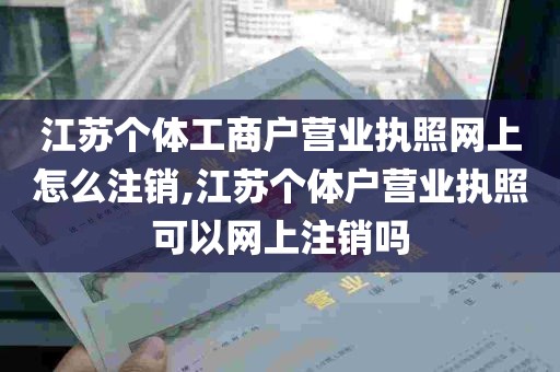 江苏个体工商户营业执照网上怎么注销,江苏个体户营业执照可以网上注销吗