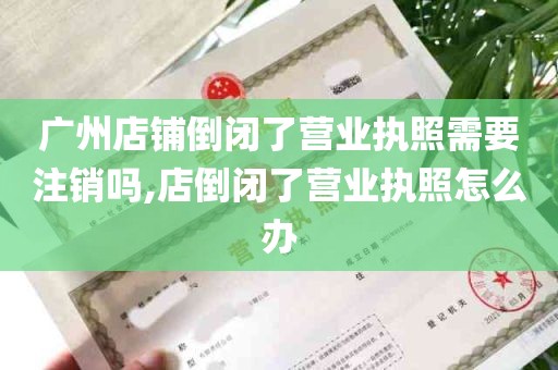 广州店铺倒闭了营业执照需要注销吗,店倒闭了营业执照怎么办