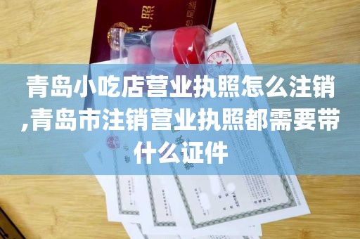 青岛小吃店营业执照怎么注销,青岛市注销营业执照都需要带什么证件