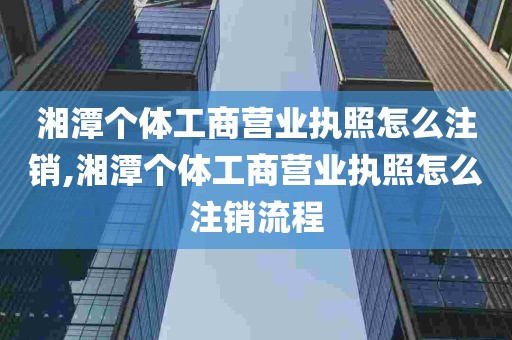 湘潭个体工商营业执照怎么注销,湘潭个体工商营业执照怎么注销流程