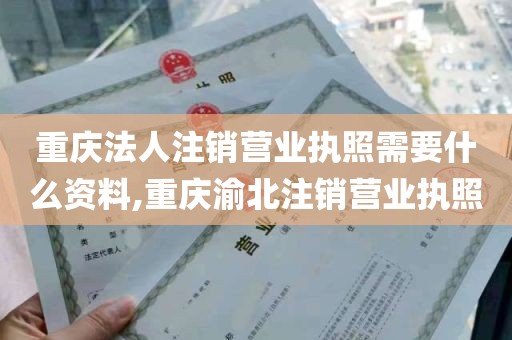 重庆法人注销营业执照需要什么资料,重庆渝北注销营业执照