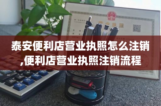 泰安便利店营业执照怎么注销,便利店营业执照注销流程