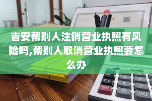 吉安帮别人注销营业执照有风险吗,帮别人取消营业执照要怎么办