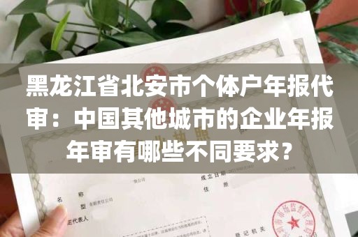 黑龙江省北安市个体户年报代审：中国其他城市的企业年报年审有哪些不同要求？