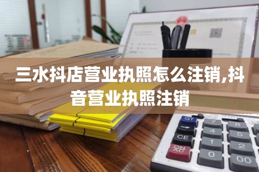 三水抖店营业执照怎么注销,抖音营业执照注销