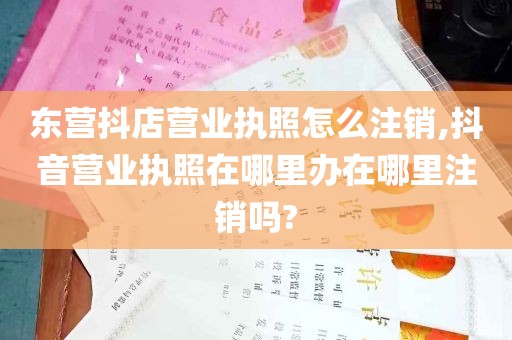 东营抖店营业执照怎么注销,抖音营业执照在哪里办在哪里注销吗?