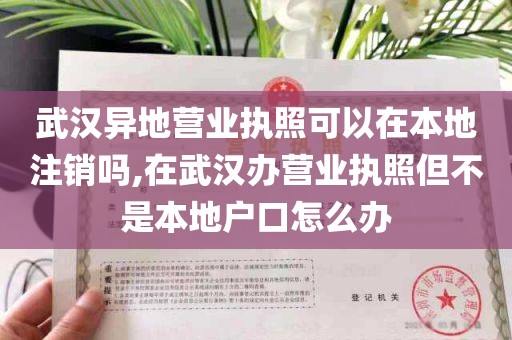 武汉异地营业执照可以在本地注销吗,在武汉办营业执照但不是本地户口怎么办