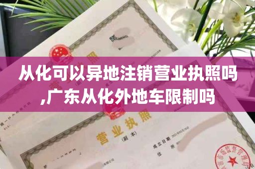 从化可以异地注销营业执照吗,广东从化外地车限制吗