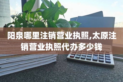 阳泉哪里注销营业执照,太原注销营业执照代办多少钱