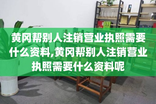 黄冈帮别人注销营业执照需要什么资料,黄冈帮别人注销营业执照需要什么资料呢