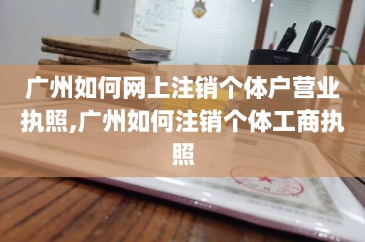 广州如何网上注销个体户营业执照,广州如何注销个体工商执照