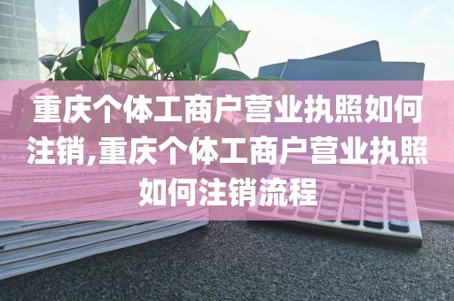 重庆个体工商户营业执照如何注销,重庆个体工商户营业执照如何注销流程