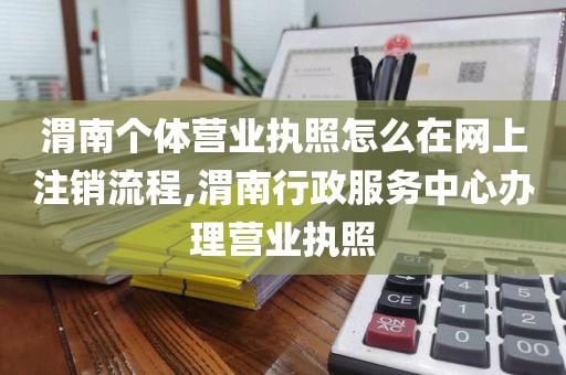 渭南个体营业执照怎么在网上注销流程,渭南行政服务中心办理营业执照