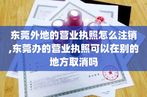 东莞外地的营业执照怎么注销,东莞办的营业执照可以在别的地方取消吗