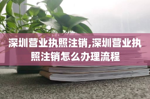 深圳营业执照注销,深圳营业执照注销怎么办理流程