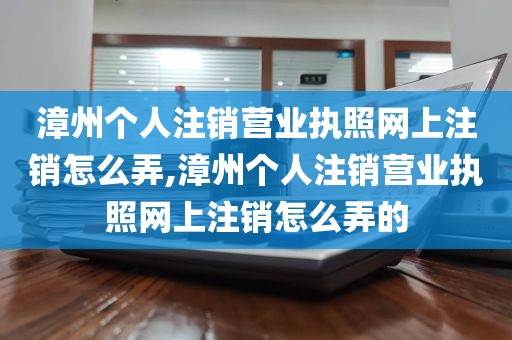 漳州个人注销营业执照网上注销怎么弄,漳州个人注销营业执照网上注销怎么弄的