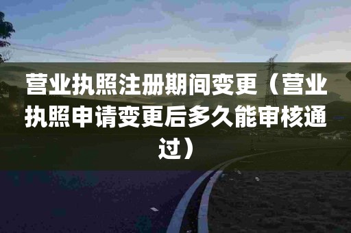 营业执照注册期间变更（营业执照申请变更后多久能审核通过）