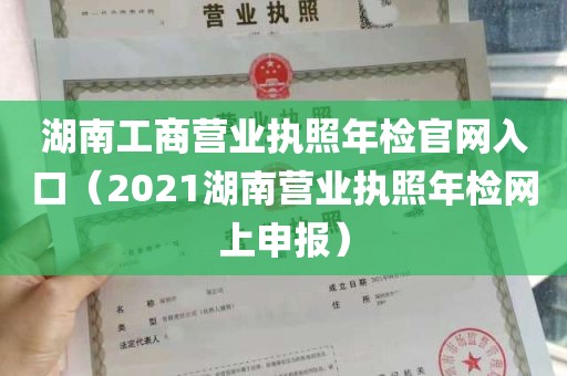 湖南工商营业执照年检官网入口（2021湖南营业执照年检网上申报）