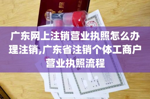 广东网上注销营业执照怎么办理注销,广东省注销个体工商户营业执照流程