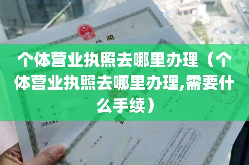 个体营业执照去哪里办理（个体营业执照去哪里办理,需要什么手续）