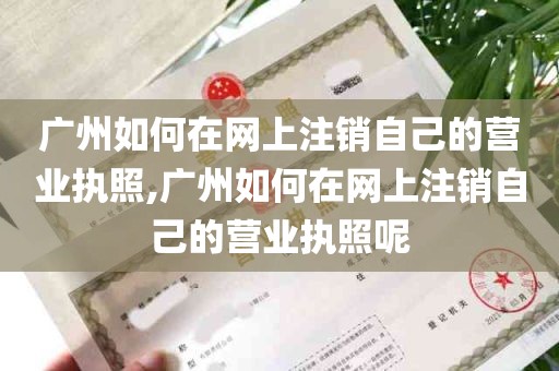 广州如何在网上注销自己的营业执照,广州如何在网上注销自己的营业执照呢