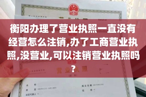 衡阳办理了营业执照一直没有经营怎么注销,办了工商营业执照,没营业,可以注销营业执照吗?