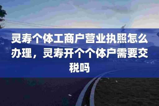 灵寿个体工商户营业执照怎么办理，灵寿开个个体户需要交税吗